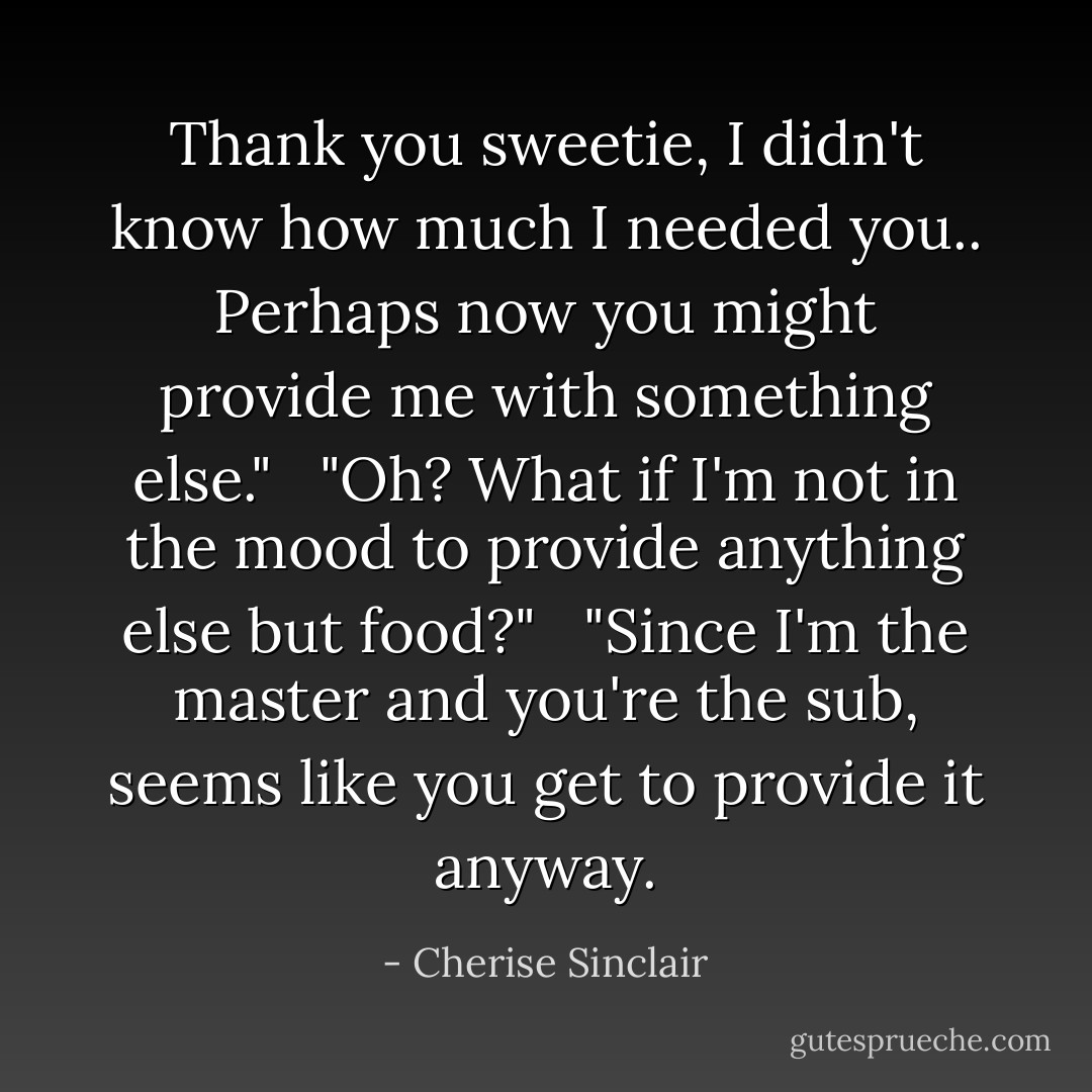 Thank you sweetie, I didn't know how much I needed you.. Perhaps now you might provide me with something else."<br /><br /> "Oh? What if I'm not in the mood to provide anything else but food?" <br /><br />"Since I'm the master and you're the sub, seems like you get to provide it anyway. - Cherise Sinclair