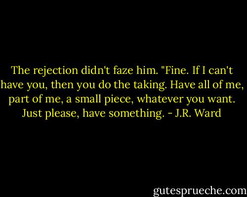 The rejection didn't faze him. "Fine. If I can't have you, then you do the taking. Have all of me, part of me, a small piece, whatever you want. Just please, have something. - J.R. Ward