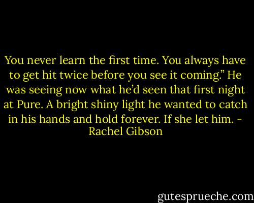 You never learn the first time. You always have to get hit twice before you see it coming.” He was seeing now what he’d seen that first night at Pure. A bright shiny light he wanted to catch in his hands and hold forever. If she let him. - Rachel Gibson