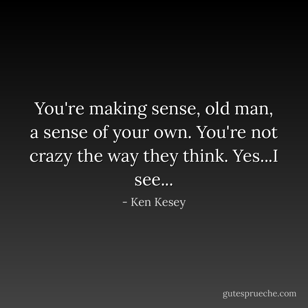 You're making sense, old man, a sense of your own. You're not crazy the way they think. Yes...I see... - Ken Kesey