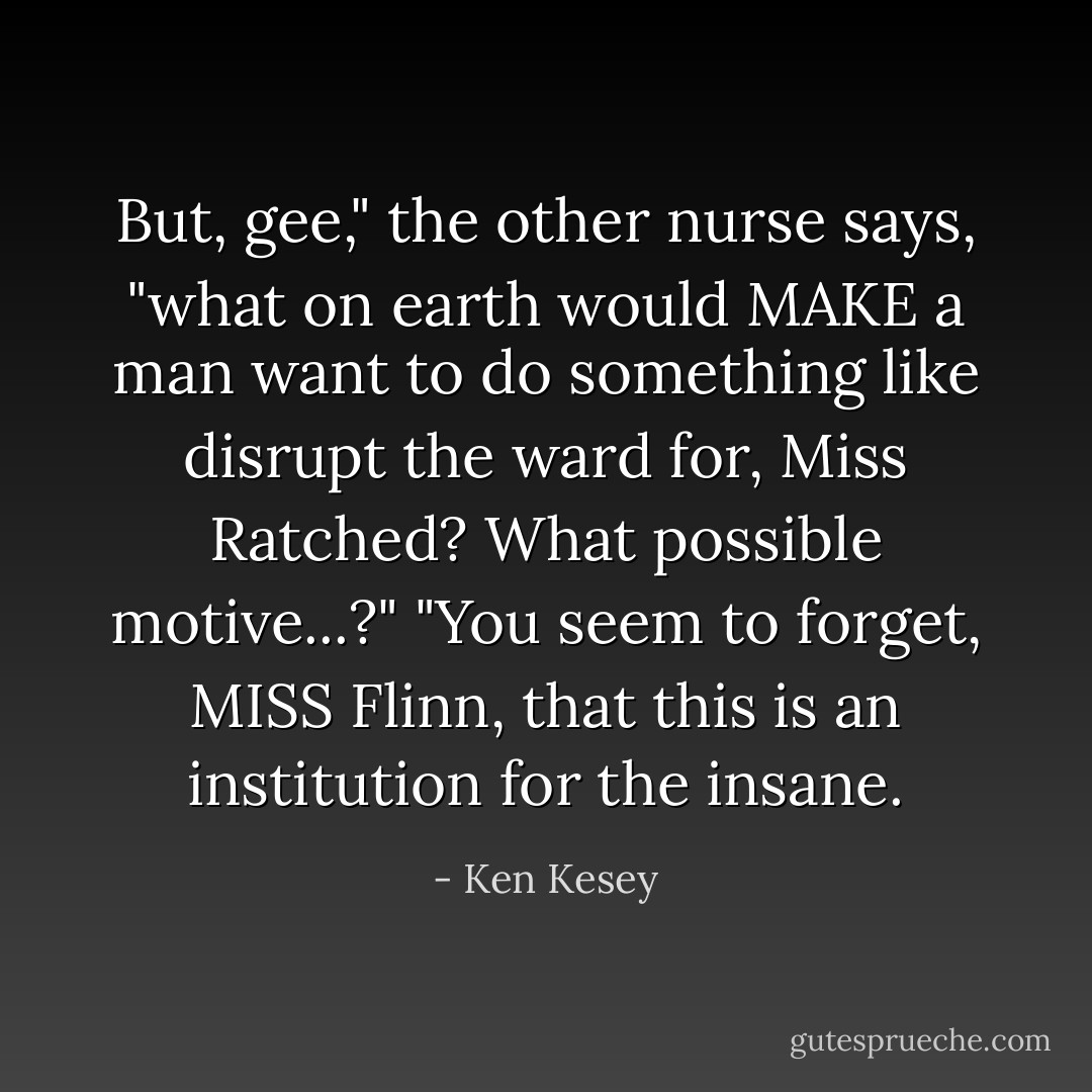 But, gee," the other nurse says, "what on earth would MAKE a man want to do something like disrupt the ward for, Miss Ratched? What possible motive...?"<br />"You seem to forget, MISS Flinn, that this is an institution for the insane. - Ken Kesey