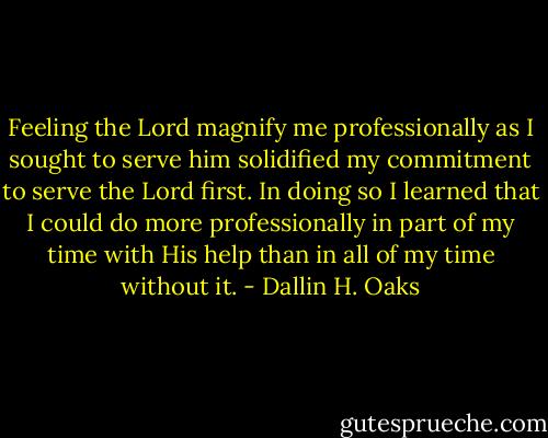 Feeling the Lord magnify me professionally as I sought to serve him solidified my commitment to serve the Lord first. In doing so I learned that I could do more professionally in part of my time with His help than in all of my time without it. - Dallin H. Oaks