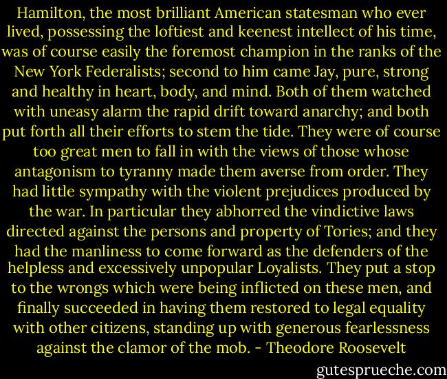 Hamilton, the most brilliant American statesman who ever lived, possessing the loftiest and keenest intellect of his time, was of course easily the foremost champion in the ranks of the New York Federalists; second to him came Jay, pure, strong and healthy in heart, body, and mind. Both of them watched with uneasy alarm the rapid drift toward anarchy; and both put forth all their efforts to stem the tide. They were of course too great men to fall in with the views of those whose antagonism to tyranny made them averse from order. They had little sympathy with the violent prejudices produced by the war. In particular they abhorred the vindictive laws directed against the persons and property of Tories; and they had the manliness to come forward as the defenders of the helpless and excessively unpopular Loyalists. They put a stop to the wrongs which were being inflicted on these men, and finally succeeded in having them restored to legal equality with other citizens, standing up with generous fearlessness against the clamor of the mob. - Theodore Roosevelt