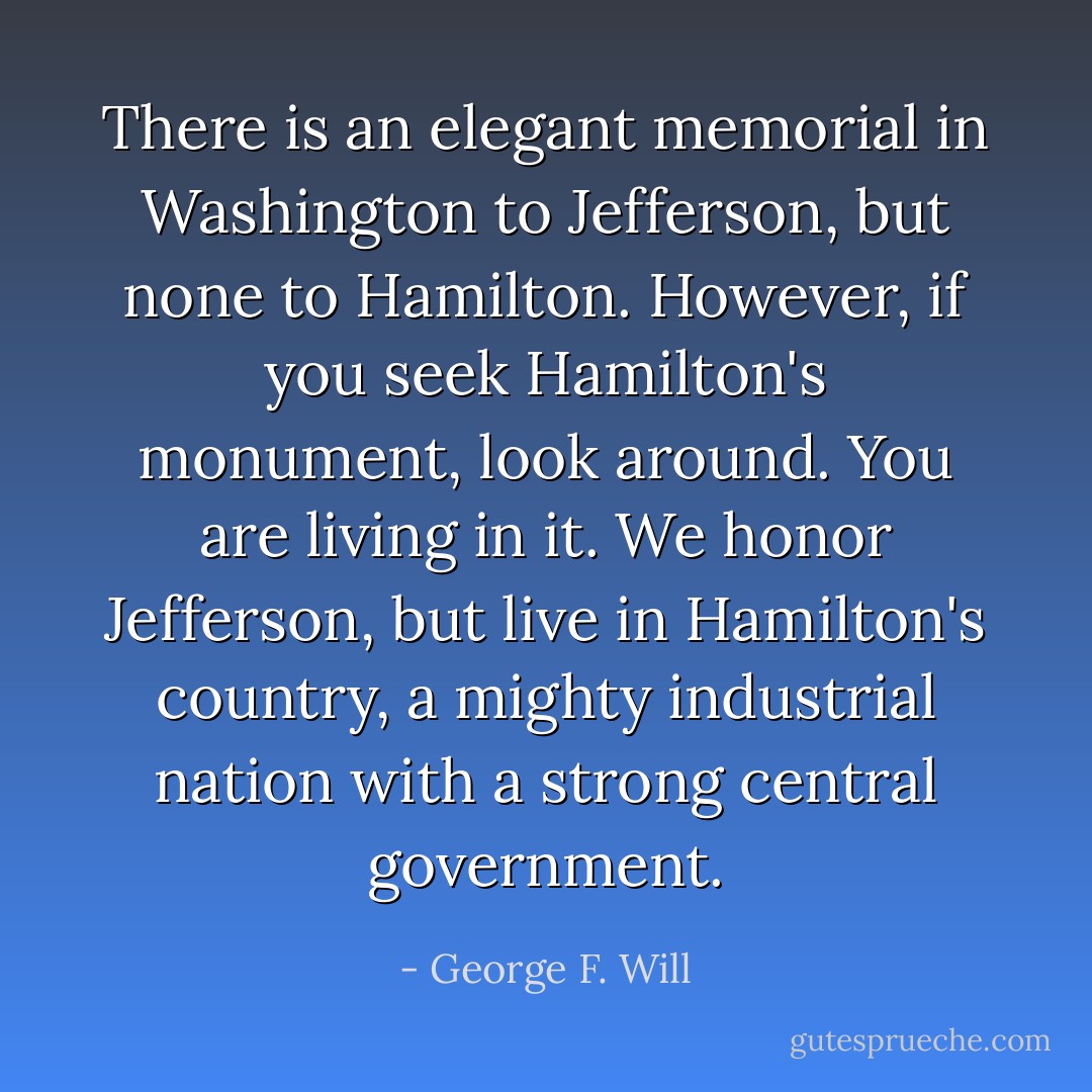 There is an elegant memorial in Washington to Jefferson, but none to Hamilton. However, if you seek Hamilton's monument, look around. You are living in it. We honor Jefferson, but live in Hamilton's country, a mighty industrial nation with a strong central government. - George F. Will