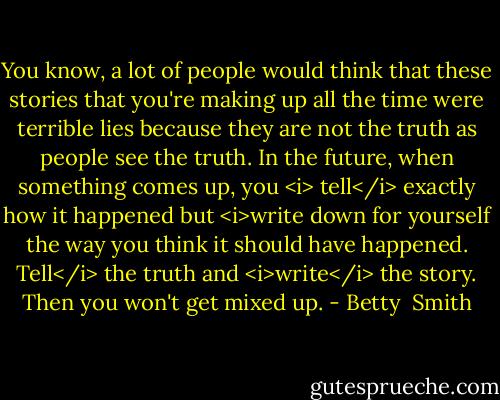 You know, a lot of people would think that these stories that you're making up all the time were terrible lies because they are not the truth as people see the truth. In the future, when something comes up, you <i> tell</i> exactly how it happened but <i>write down for yourself the way you think it should have happened. Tell</i> the truth and <i>write</i> the story. Then you won't get mixed up. - Betty  Smith