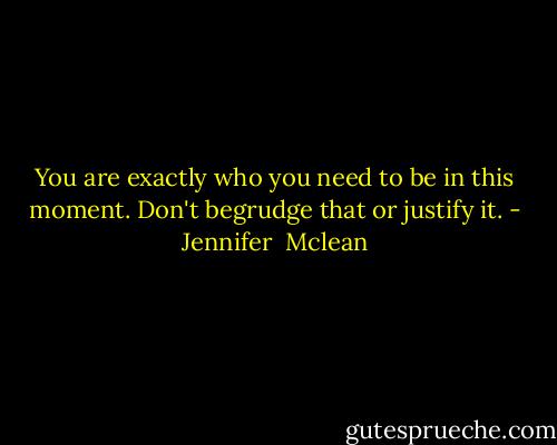 You are exactly who you need to be in this moment. Don't begrudge that or justify it. - Jennifer  Mclean