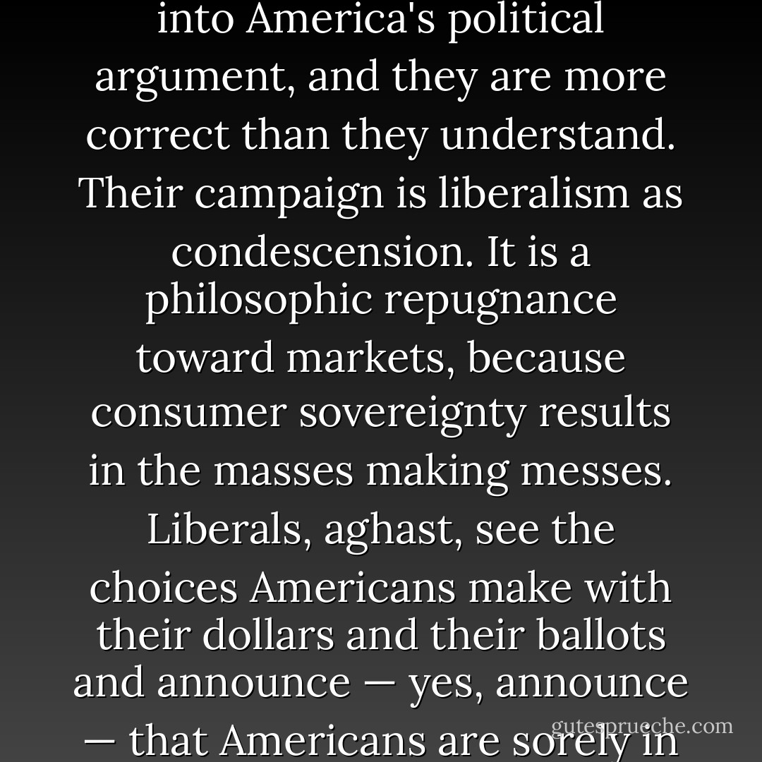 Liberals think their campaign against Wal-Mart is a way of introducing the subject of class into America's political argument, and they are more correct than they understand. Their campaign is liberalism as condescension. It is a philosophic repugnance toward markets, because consumer sovereignty results in the masses making messes. Liberals, aghast, see the choices Americans make with their dollars and their ballots and announce — yes, announce — that Americans are sorely in need of more supervision by . . . liberals. - George F. Will