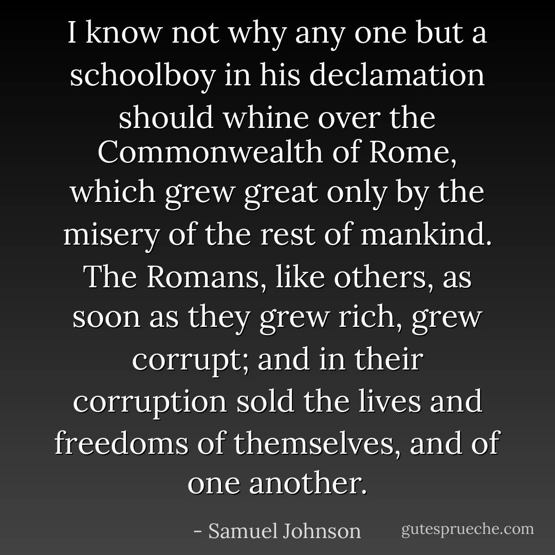 I know not why any one but a schoolboy in his declamation should whine over the Commonwealth of Rome, which grew great only by the misery of the rest of mankind. The Romans, like others, as soon as they grew rich, grew corrupt; and in their corruption sold the lives and freedoms of themselves, and of one another. - Samuel Johnson
