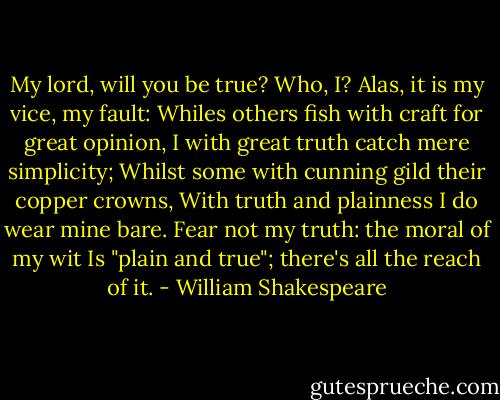 My lord, will you be true?<br />Who, I? Alas, it is my vice, my fault:<br />Whiles others fish with craft for great opinion,<br />I with great truth catch mere simplicity;<br />Whilst some with cunning gild their copper crowns,<br />With truth and plainness I do wear mine bare.<br />Fear not my truth: the moral of my wit<br />Is "plain and true"; there's all the reach of it. - William Shakespeare