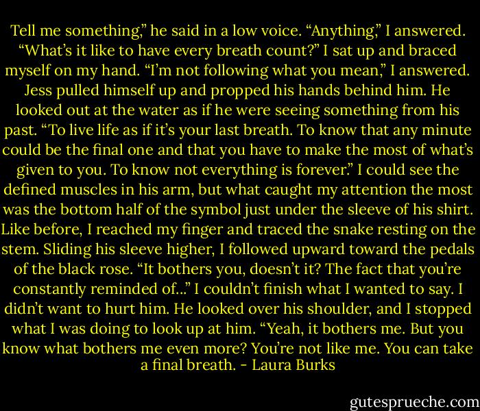 Tell me something,” he said in a low voice.<br />“Anything,” I answered.<br />“What’s it like to have every breath count?”<br />I sat up and braced myself on my hand. “I’m not following what you mean,” I answered.<br />Jess pulled himself up and propped his hands behind him. He looked out at the water as if he were seeing something from his past. “To live life as if it’s your last breath. To know that any minute could be the final one and that you have to make the most of what’s given to you. To know not everything is forever.”<br />I could see the defined muscles in his arm, but what caught my attention the most was the bottom half of the symbol just under the sleeve of his shirt. Like before, I reached my finger and traced the snake resting on the stem. Sliding his sleeve higher, I followed upward toward the pedals of the black rose.<br />“It bothers you, doesn’t it? The fact that you’re constantly reminded of...” I couldn’t finish what I wanted to say. I didn’t want to hurt him.<br />He looked over his shoulder, and I stopped what I was doing to look up at him. “Yeah, it bothers me. But you know what bothers me even more? You’re not like me. You can take a final breath. - Laura Burks