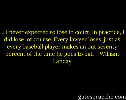 ....I never expected to lose in court. In practice, I did lose, of course. Every lawyer loses, just as every baseball player makes an out seventy percent of the time he goes to bat. - William Landay