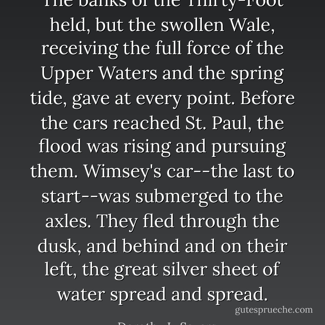 The banks of the Thirty-Foot held, but the swollen Wale, receiving the full force of the Upper Waters and the spring tide, gave at every point. Before the cars reached St. Paul, the flood was rising and pursuing them. Wimsey's car--the last to start--was submerged to the axles. They fled through the dusk, and behind and on their left, the great silver sheet of water spread and spread. - Dorothy L. Sayers