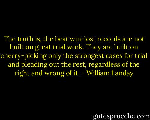 The truth is, the best win-lost records are not built on great trial work. They are built on cherry-picking only the strongest cases for trial and pleading out the rest, regardless of the right and wrong of it. - William Landay