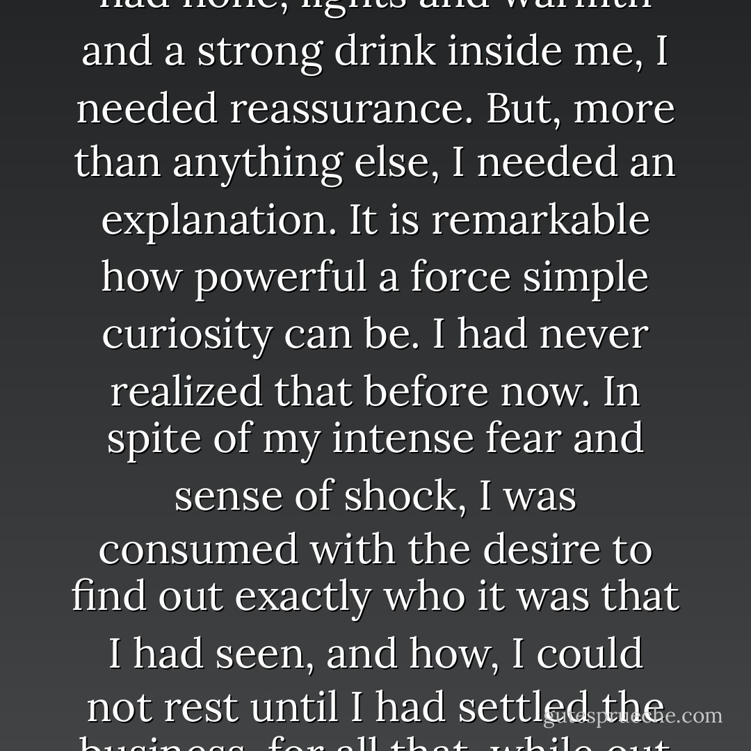 For a long time, I did not move from the dark, wood-panelled hall. I wanted company, and I had none, lights and warmth and a strong drink inside me, I needed reassurance. But, more than anything else, I needed an <i>explanation</i>. It is remarkable how powerful a force simple curiosity can be. I had never realized that before now. In spite of my intense fear and sense of shock, I was consumed with the desire to find out exactly who it was that I had seen, and how, I could not rest until I had settled the business, for all that, while out there, I had not dared to stay and make any investigations. - Susan         Hill