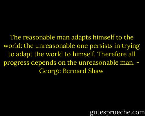 The reasonable man adapts himself to the world: the unreasonable one persists in trying to adapt the world to himself. Therefore all progress depends on the unreasonable man. - George Bernard Shaw