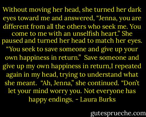 Without moving her head, she turned her dark eyes toward me and answered, “Jenna, you are different from all the others who seek me. You come to me with an unselfish heart.” She paused and turned her head to match her eyes. “You seek to save someone and give up your own happiness in return.”<br /><br />Save someone and give up my own happiness in return,I repeated again in my head, trying to understand what she meant.<br /><br />“Ah, Jenna,” she continued. “Don’t let your mind worry you. Not everyone has happy endings. - Laura Burks