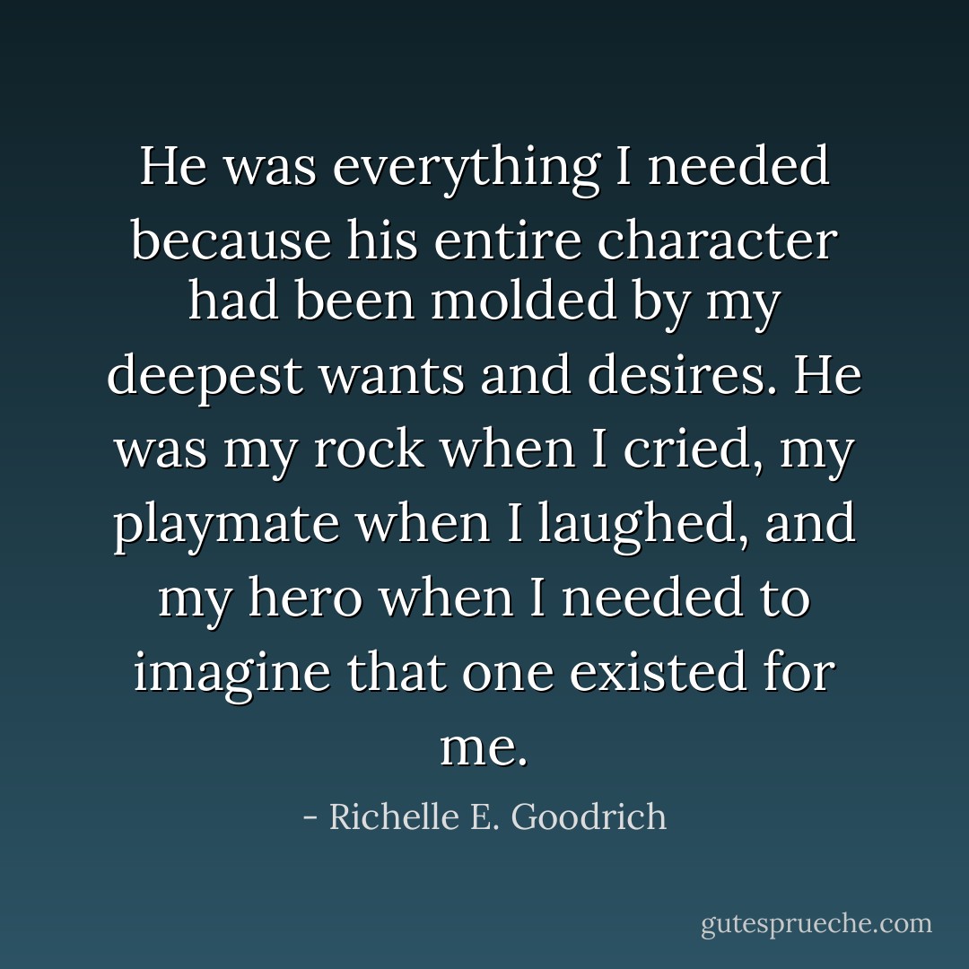 He was everything I needed because his entire character had been molded by my deepest wants and desires. He was my rock when I cried, my playmate when I laughed, and my hero when I needed to imagine that one existed for me. - Richelle E. Goodrich