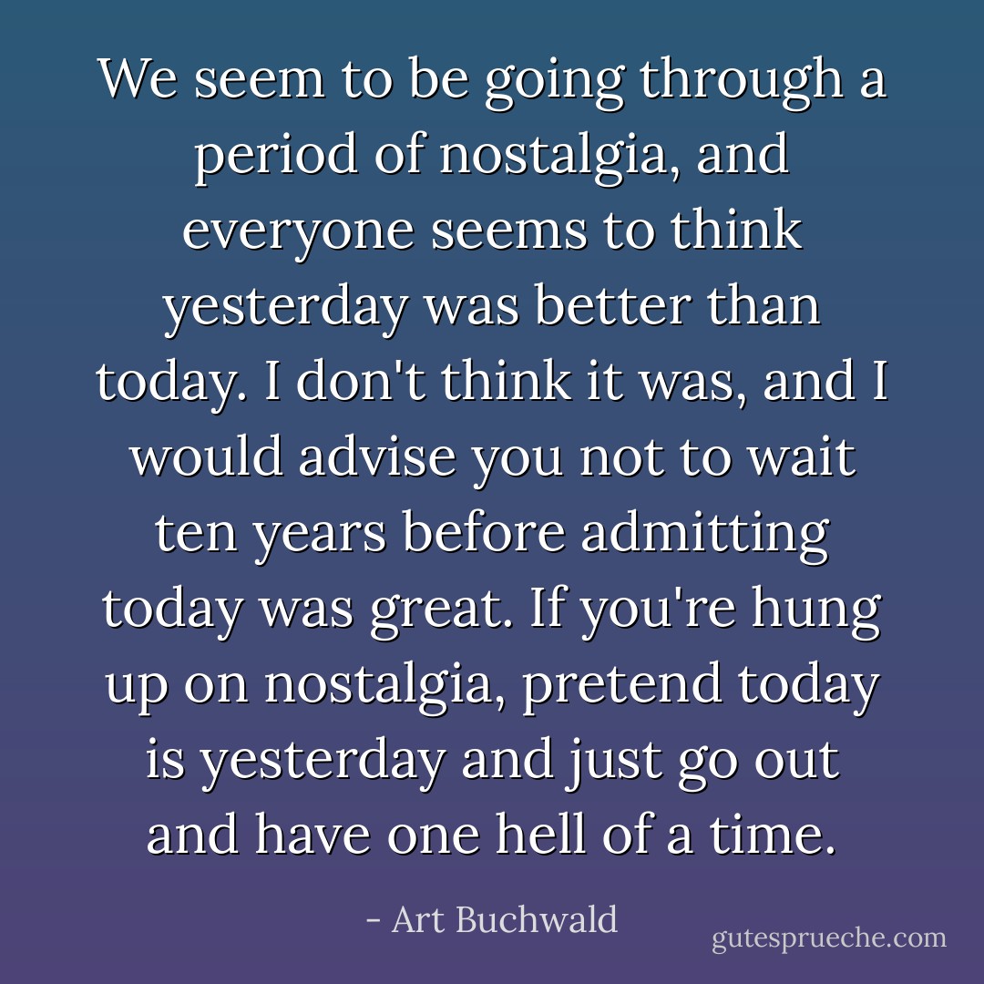 We seem to be going through a period of nostalgia, and everyone seems to think yesterday was better than today. I don't think it was, and I would advise you not to wait ten years before admitting today was great. If you're hung up on nostalgia, pretend today is yesterday and just go out and have one hell of a time. - Art Buchwald