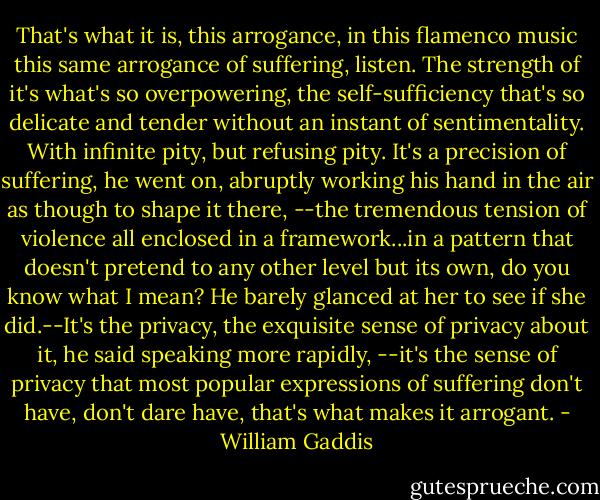 That's what it is, this arrogance, in this flamenco music this same arrogance of suffering, listen. The strength of it's what's so overpowering, the self-sufficiency that's so delicate and tender without an instant of sentimentality. With infinite pity, but refusing pity. It's a precision of suffering, he went on, abruptly working his hand in the air as though to shape it there, --the tremendous tension of violence all enclosed in a framework...in a pattern that doesn't pretend to any other level but its own, do you know what I mean? He barely glanced at her to see if she did.--It's the privacy, the exquisite sense of privacy about it, he said speaking more rapidly, --it's the sense of privacy that most popular expressions of suffering don't have, don't dare have, that's what makes it arrogant. - William Gaddis