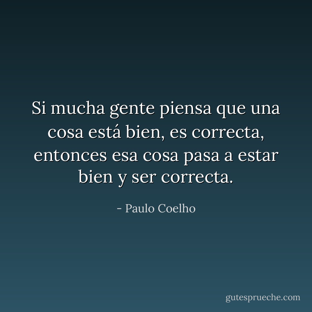 Si mucha gente piensa que una cosa está bien, es correcta, entonces esa cosa pasa a estar bien y ser correcta. - Paulo Coelho