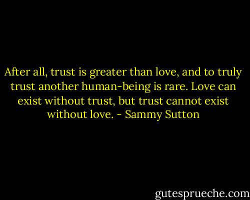 After all, trust is greater than love, and to truly trust another human-being is rare. Love can exist without trust, but trust cannot exist without love. - Sammy Sutton