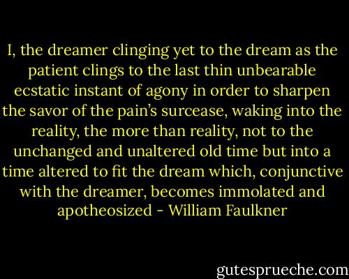 I, the dreamer clinging yet to the dream as the patient clings to the last thin unbearable ecstatic instant of agony in order to sharpen the savor of the pain’s surcease, waking into the reality, the more than reality, not to the unchanged and unaltered old time but into a time altered to fit the dream which, conjunctive with the dreamer, becomes immolated and apotheosized - William Faulkner