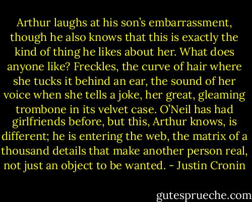 Arthur laughs at his son’s embarrassment, though he also knows that this is exactly the kind of thing he likes about her. What does anyone like? Freckles, the curve of hair where she tucks it behind an ear, the sound of her voice when she tells a joke, her great, gleaming trombone in its velvet case. O’Neil has had girlfriends before, but this, Arthur knows, is different; he is entering the web, the matrix of a thousand details that make another person real, not just an object to be wanted. - Justin Cronin