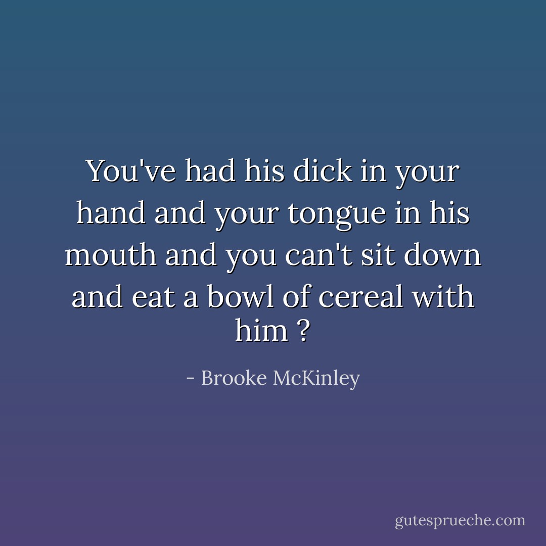 You've had his dick in your hand and your tongue in his mouth and you can't sit down and eat a bowl of cereal with him ? - Brooke McKinley