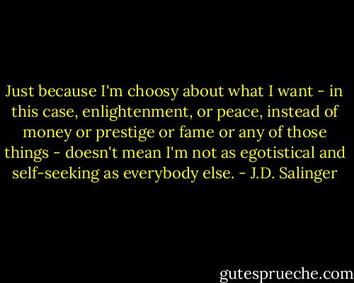 Just because I'm choosy about what I want - in this case, enlightenment, or peace, instead of money or prestige or fame or any of those things - doesn't mean I'm not as egotistical and self-seeking as everybody else. - J.D. Salinger