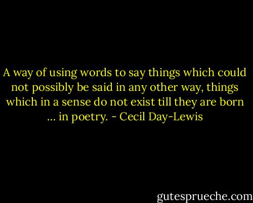 A way of using words to say things which could not possibly be said in any other way, things which in a sense do not exist till they are born … in poetry. - Cecil Day-Lewis