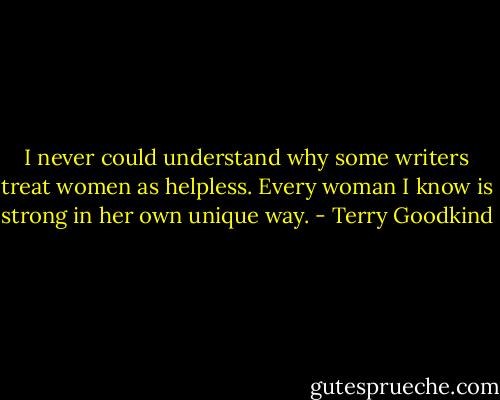 I never could understand why some writers treat women as helpless. Every woman I know is strong in her own unique way. - Terry Goodkind
