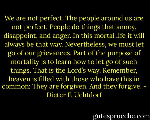 We are not perfect. The people around us are not perfect. People do things that annoy, disappoint, and anger. In this mortal life it will always be that way. Nevertheless, we must let go of our grievances. Part of the purpose of mortality is to learn how to let go of such things. That is the Lord’s way. Remember, heaven is filled with those who have this in common: They are forgiven. And they forgive. - Dieter F. Uchtdorf