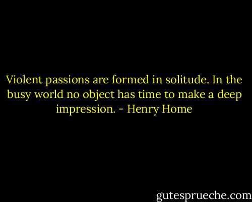 Violent passions are formed in solitude. In the busy world no object has time to make a deep impression. - Henry Home