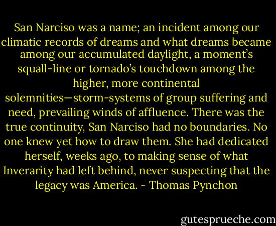 San Narciso was a name; an incident among our climatic records of dreams and what dreams became among our accumulated daylight, a moment’s squall-line or tornado’s touchdown among the higher, more continental solemnities—storm-systems of group suffering and need, prevailing winds of affluence. There was the true continuity, San Narciso had no boundaries. No one knew yet how to draw them. She had dedicated herself, weeks ago, to making sense of what Inverarity had left behind, never suspecting that the legacy was America. - Thomas Pynchon
