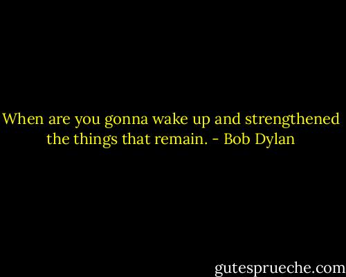 When are you gonna wake up and strengthened the things that remain. - Bob Dylan