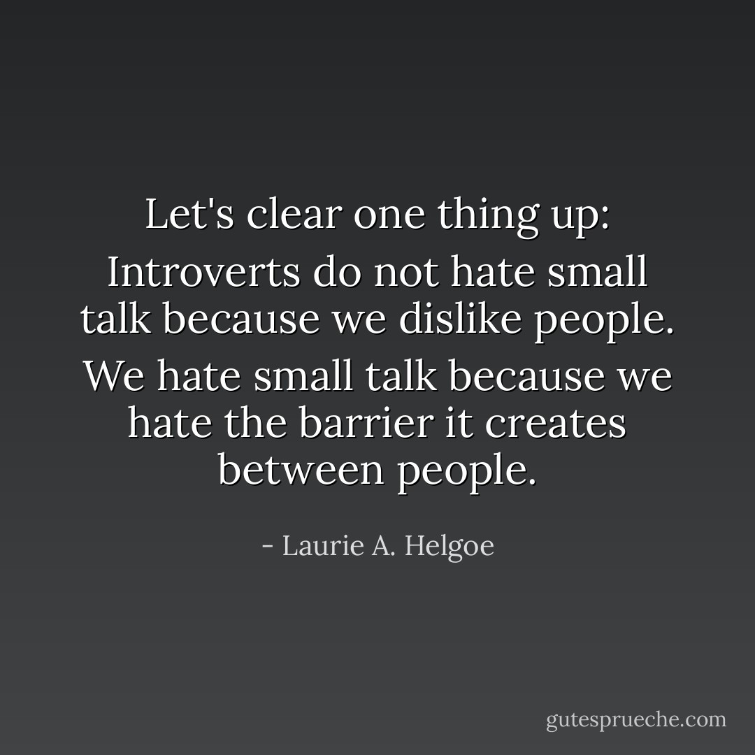 Let's clear one thing up: Introverts do not hate small talk because we dislike people. We hate small talk because we hate the barrier it creates between people. - Laurie A. Helgoe