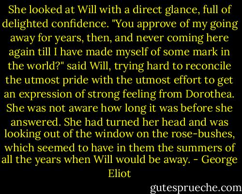 She looked at Will with a direct glance, full of delighted confidence.<br />"You approve of my going away for years, then, and never coming here again till I have made myself of some mark in the world?" said Will, trying hard to reconcile the utmost pride with the utmost effort to get an expression of strong feeling from Dorothea.<br />She was not aware how long it was before she answered. She had turned her head and was looking out of the window on the rose-bushes, which seemed to have in them the summers of all the years when Will would be away. - George Eliot
