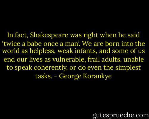 In fact, Shakespeare was right when he said ‘twice a babe once a man’. We are born into the world as helpless, weak infants, and some of us end our lives as vulnerable, frail adults, unable to speak coherently, or do even the simplest tasks. - George Korankye