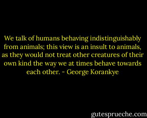 We talk of humans behaving indistinguishably from animals; this view is an insult to animals, as they would not treat other creatures of their own kind the way we at times behave towards each other. - George Korankye