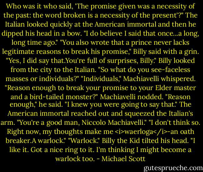 Who was it who said, 'The promise given was a necessity of the past: the word broken is a necessity of the present'?"<br />The Italian looked quickly at the American immortal and then he dipped his head in a bow. "I do believe I said that once...a long, long time ago."<br />"You also wrote that a prince never lacks legitimate reasons to break his promise," Billy said with a grin.<br />"Yes, I did say that.You're full of surprises, Billy."<br />Billy looked from the city to the Italian. "So what do you see-faceless masses or individuals?"<br />"Individuals," Machiavelli whispered.<br />"Reason enough to break your promise to your Elder master and a bird-tailed monster?"<br />Machiavelli nodded. "Reason enough," he said.<br />"I knew you were going to say that." The American immortal reached out and squeezed the Italian's arm. "You're a good man, Niccolo Machiavelli."<br />"I don't think so. Right now, my thoughts make me <i>waerloga</i>-an oath breaker.A warlock."<br />"Warlock." Billy the Kid tilted his head. "I like it. Got a nice ring to it. I'm thinking I might become a warlock too. - Michael Scott