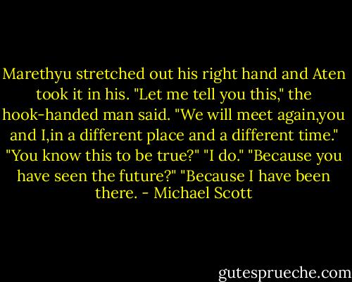 Marethyu stretched out his right hand and Aten took it in his. "Let me tell you this," the hook-handed man said. "We will meet again,you and I,in a different place and a different time."<br />"You know this to be true?"<br />"I do."<br />"Because you have seen the future?"<br />"Because I have been there. - Michael Scott
