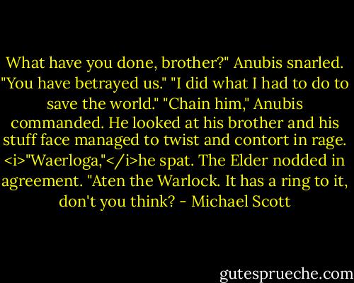 What have you done, brother?" Anubis snarled. "You have betrayed us."<br />"I did what I had to do to save the world."<br />"Chain him," Anubis commanded. He looked at his brother and his stuff face managed to twist and contort in rage. <i>"Waerloga,"</i>he spat.<br />The Elder nodded in agreement. "Aten the Warlock. It has a ring to it, don't you think? - Michael Scott