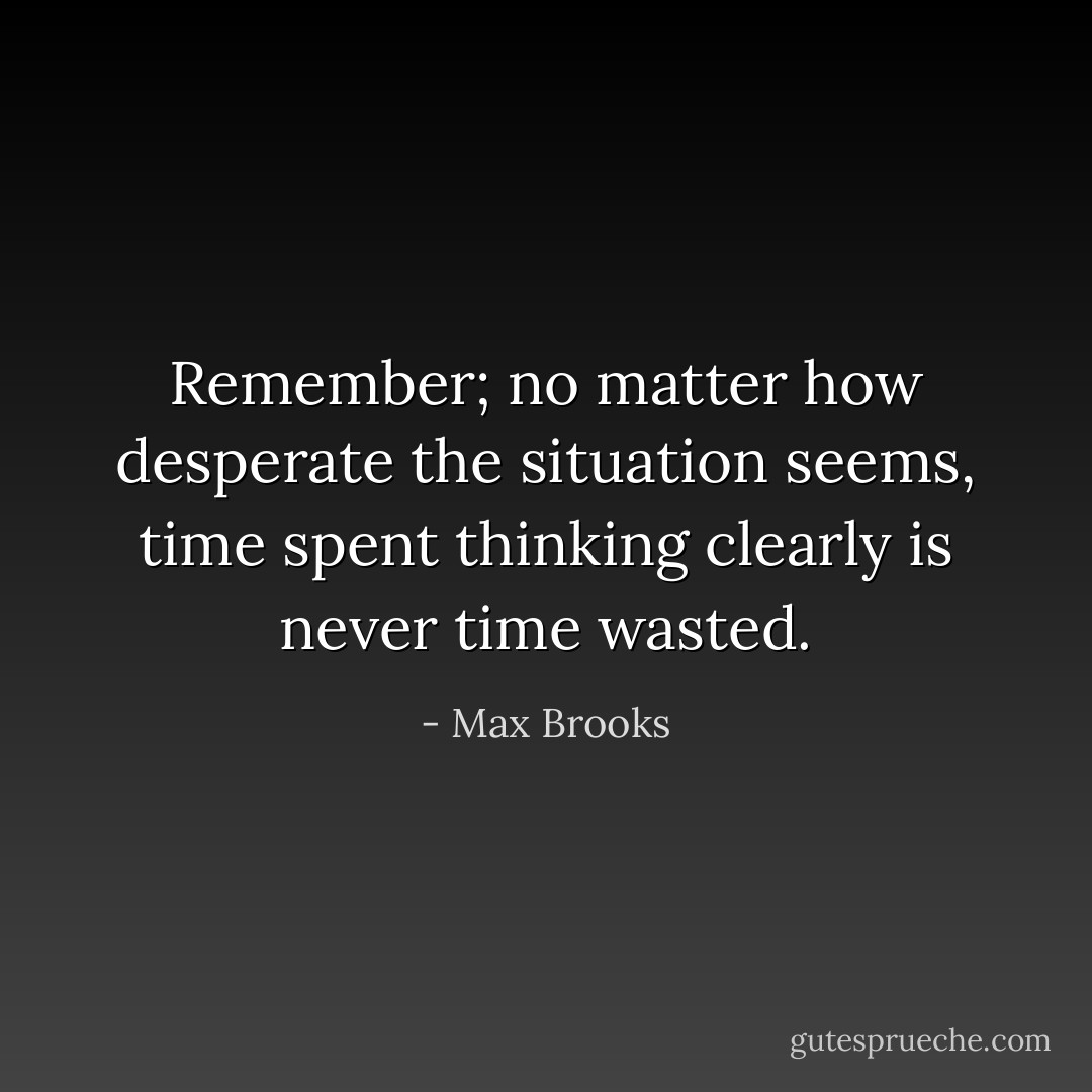 Remember; no matter how desperate the situation seems, time spent<br />thinking clearly is never time wasted. - Max Brooks