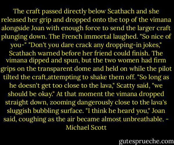The craft passed directly below Scathach and she released her grip and dropped onto the top of the vimana alongside Joan with enough force to send the larger craft plunging down. The French immortal laughed. "So nice of you-"<br />"Don't you dare crack any dropping-in jokes," Scathach warned before her friend could finish.<br />The vimana dipped and spun, but the two women had firm grips on the transparent dome and held on while the pilot tilted the craft,attempting to shake them off.<br />"So long as he doesn't get too close to the lava," Scatty said, "we should be okay."<br />At that moment the vimana dropped straight down, zooming dangerously close to the lava's sluggish bubbling surface.<br />"I think he heard you," Joan said, coughing as the air became almost unbreathable. - Michael Scott