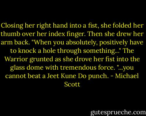 Closing her right hand into a fist, she folded her thumb over her index finger. Then she drew her arm back. "When you absolutely, positively have to knock a hole through something..." The Warrior grunted as she drove her fist into the glass dome with tremendous force. "...you cannot beat a Jeet Kune Do punch. - Michael Scott
