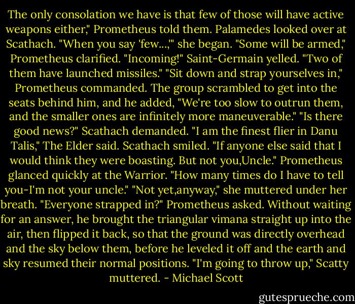 The only consolation we have is that few of those will have active weapons either," Prometheus told them.<br />Palamedes looked over at Scathach. "When you say 'few...,'" she began.<br />"Some will be armed," Prometheus clarified.<br />"Incoming!" Saint-Germain yelled. "Two of them have launched missiles."<br />"Sit down and strap yourselves in," Prometheus commanded. The group scrambled to get into the seats behind him, and he added, "We're too slow to outrun them, and the smaller ones are infinitely more maneuverable."<br />"Is there good news?" Scathach demanded.<br />"I am the finest flier in Danu Talis," The Elder said.<br />Scathach smiled. "If anyone else said that I would think they were boasting. But not you,Uncle."<br />Prometheus glanced quickly at the Warrior. "How many times do I have to tell you-I'm not your uncle."<br />"Not yet,anyway," she muttered under her breath.<br />"Everyone strapped in?" Prometheus asked. Without waiting for an answer, he brought the triangular vimana straight up into the air, then flipped it back, so that the ground was directly overhead and the sky below them, before he leveled it off and the earth and sky resumed their normal positions.<br />"I'm going to throw up," Scatty muttered. - Michael Scott