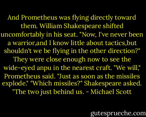 And Prometheus was flying directly toward them.<br />William Shakespeare shifted uncomfortably in his seat. "Now, I've never been a warrior,and I know little about tactics,but shouldn't we be flying in the other direction?" They were close enough now to see the wide-eyed anpu in the nearest craft.<br />"We will," Prometheus said. "Just as soon as the missiles explode."<br />"Which missiles?" Shakespeare asked.<br />"The two just behind us. - Michael Scott