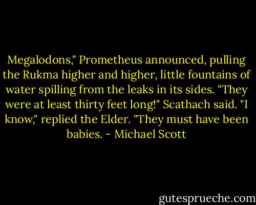Megalodons," Prometheus announced, pulling the Rukma higher and higher, little fountains of water spilling from the leaks in its sides.<br />"They were at least thirty feet long!" Scathach said.<br />"I know," replied the Elder. "They must have been babies. - Michael Scott