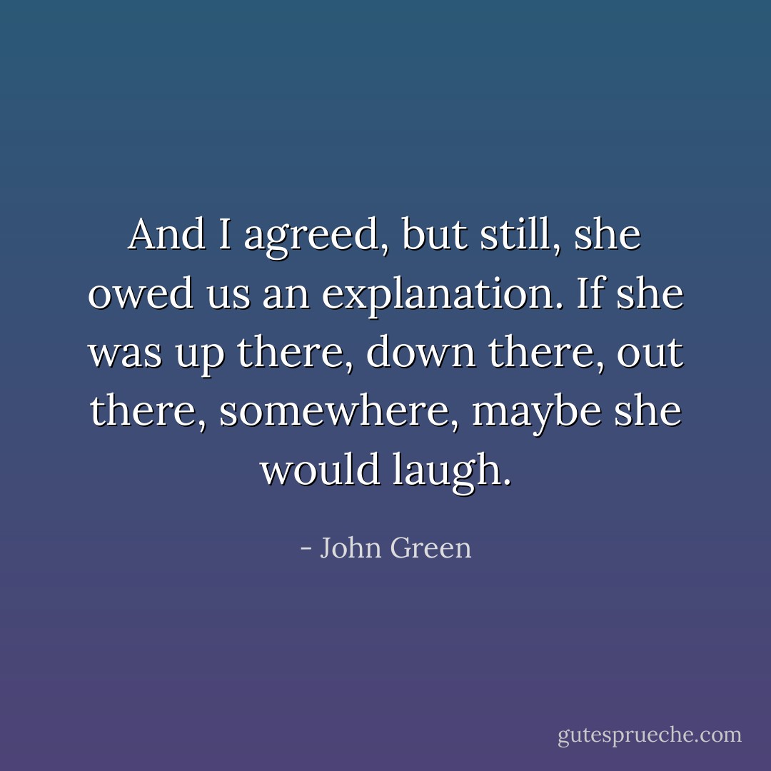 And I agreed, but still, she owed us an explanation. If she was up there, down there, out there, somewhere, maybe she would laugh. - John Green
