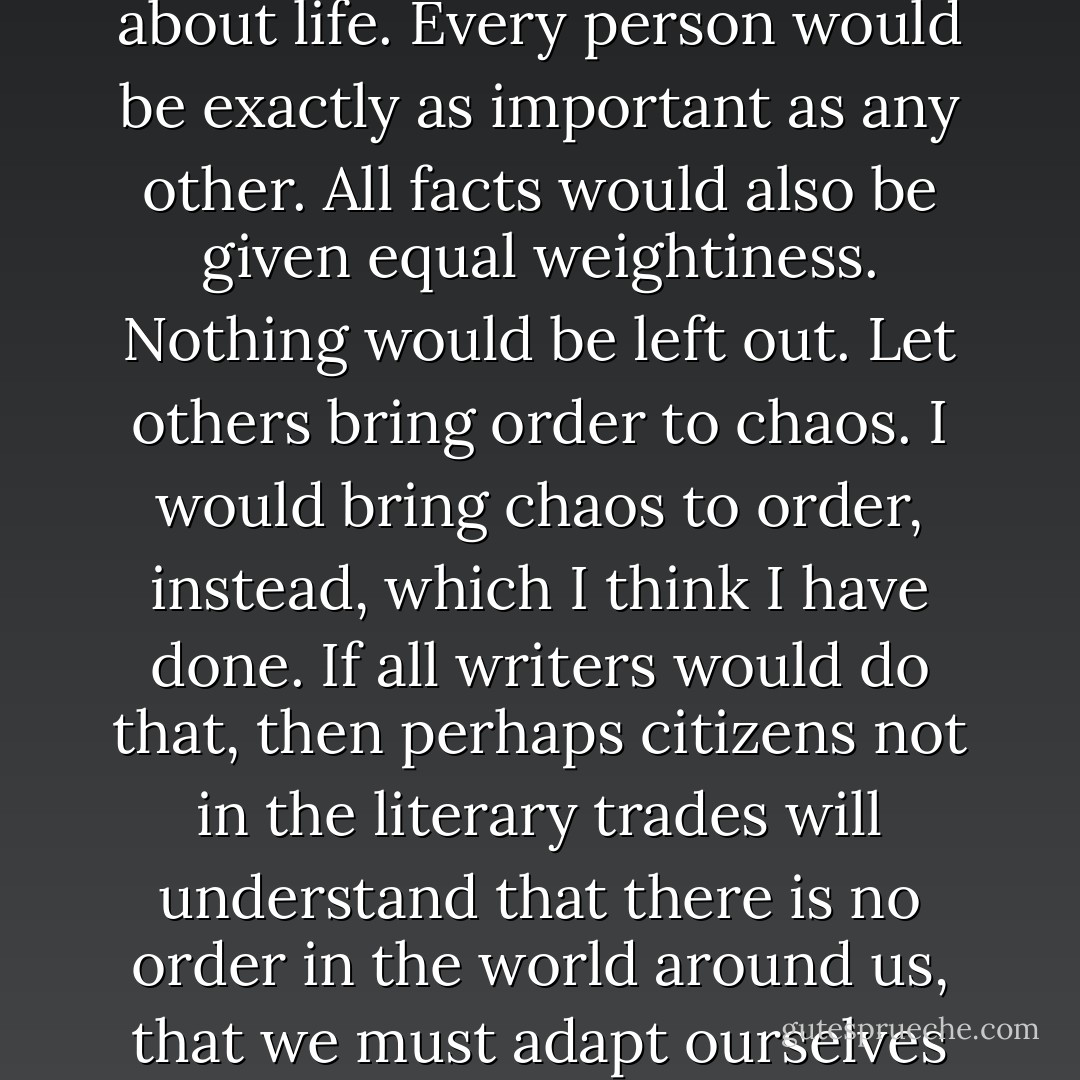 Once I understood what was making America such a dangerous, unhappy nation of people who had nothing to do with real life, I resolved to shun storytelling. I would write about life. Every person would be exactly as important as any other. All facts would also be given equal weightiness. Nothing would be left out. Let others bring order to chaos. I would bring chaos to order, instead, which I think I have done.<br />If all writers would do that, then perhaps citizens not in the literary trades will understand that there is no order in the world around us, that we must adapt ourselves to the requirements of chaos instead.<br />It is hard to adapt to chaos, but it can be done. I am living proof of that: It can be done. - Kurt Vonnegut Jr.